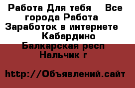 Работа Для тебя  - Все города Работа » Заработок в интернете   . Кабардино-Балкарская респ.,Нальчик г.